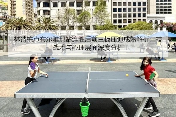 林诗栋卢布尔雅那站连胜后前三板压迫成熟解析：技战术与心理层面深度分析